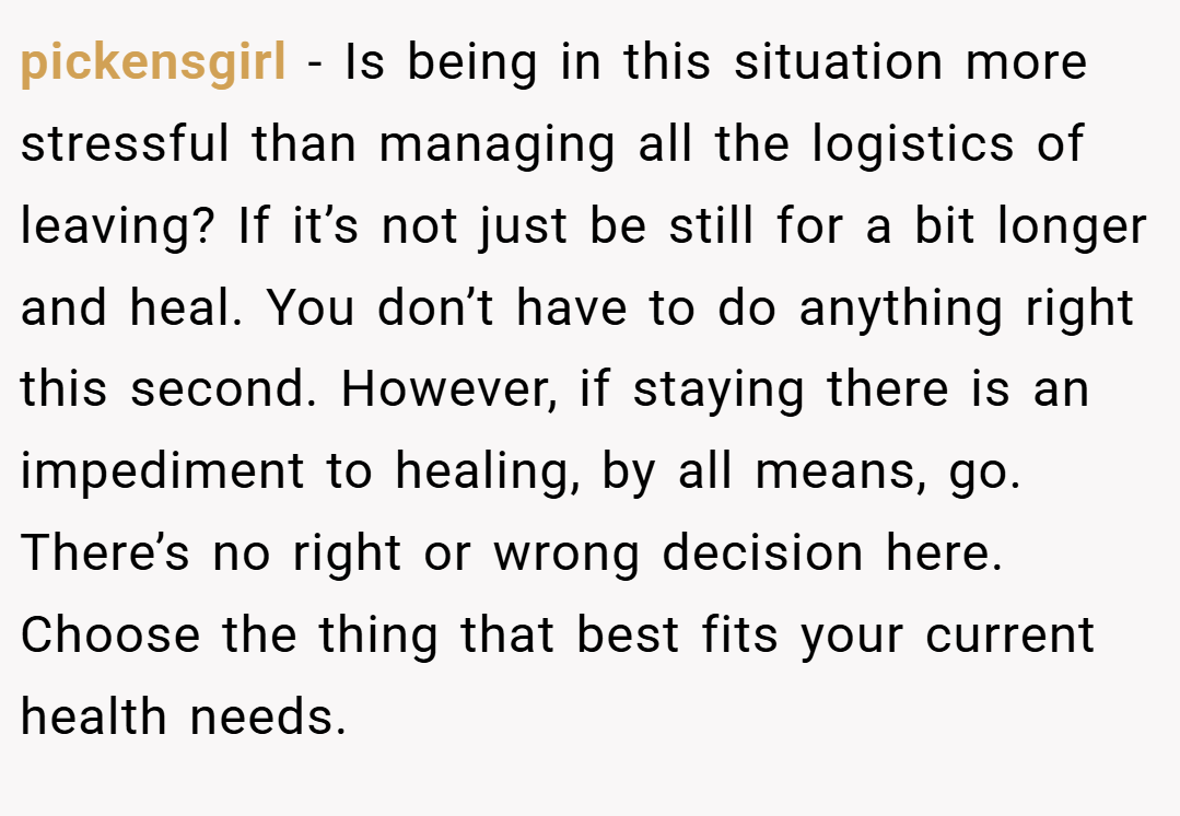 pickensgirl − Is being in this situation more stressful than managing all the logistics of leaving? If it’s not just be still for a bit longer and heal. You don’t have to do anything right this second. However, if staying there is an impediment to healing, by all means, go. There’s no right or wrong decision here. Choose the thing that best fits your current health needs.