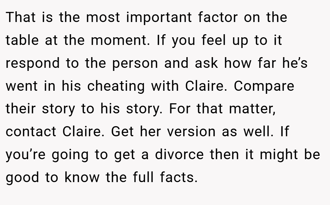That is the most important factor on the table at the moment. If you feel up to it respond to the person and ask how far he’s went in his cheating with Claire. Compare their story to his story. For that matter, contact Claire. Get her version as well. If you’re going to get a divorce then it might be good to know the full facts. 