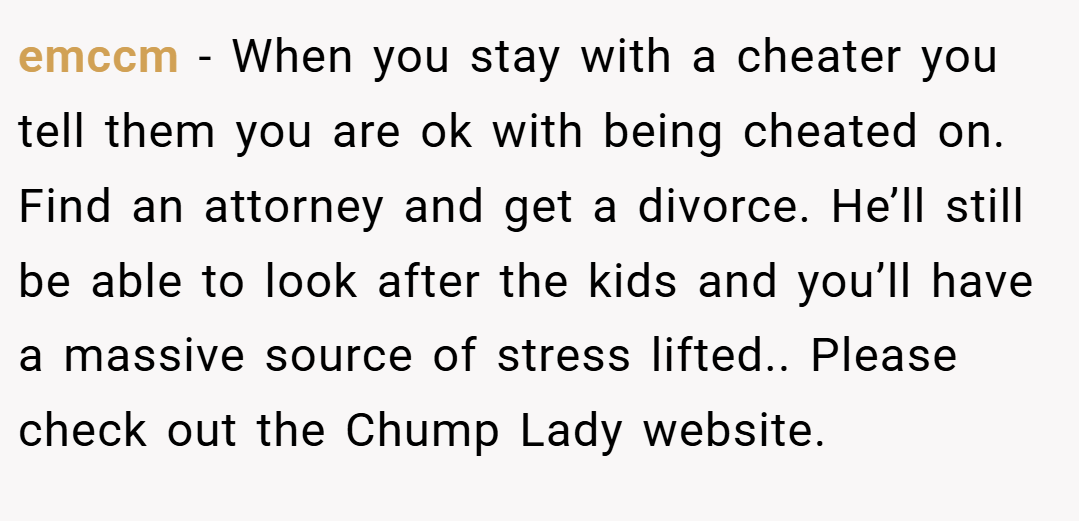emccm − When you stay with a cheater you tell them you are ok with being cheated on. Find an attorney and get a divorce. He’ll still be able to look after the kids and you’ll have a massive source of stress lifted.. Please check out the Chump Lady website.
