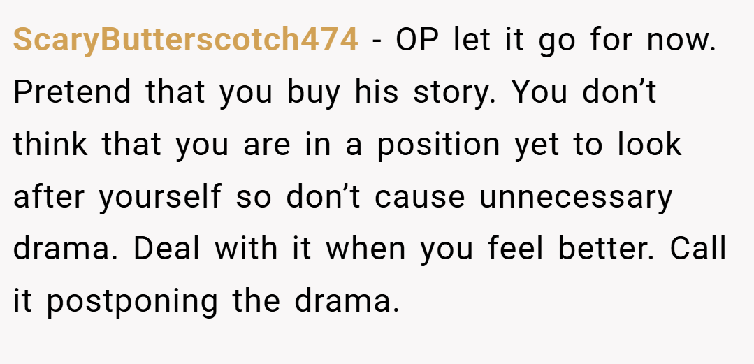 ScaryButterscotch474 − OP let it go for now. Pretend that you buy his story. You don’t think that you are in a position yet to look after yourself so don’t cause unnecessary drama. Deal with it when you feel better. Call it postponing the drama.