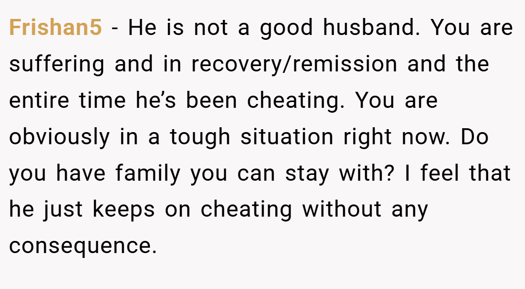 Frishan5 − He is not a good husband. You are suffering and in recovery/remission and the entire time he’s been cheating. You are obviously in a tough situation right now. Do you have family you can stay with? I feel that he just keeps on cheating without any consequence.