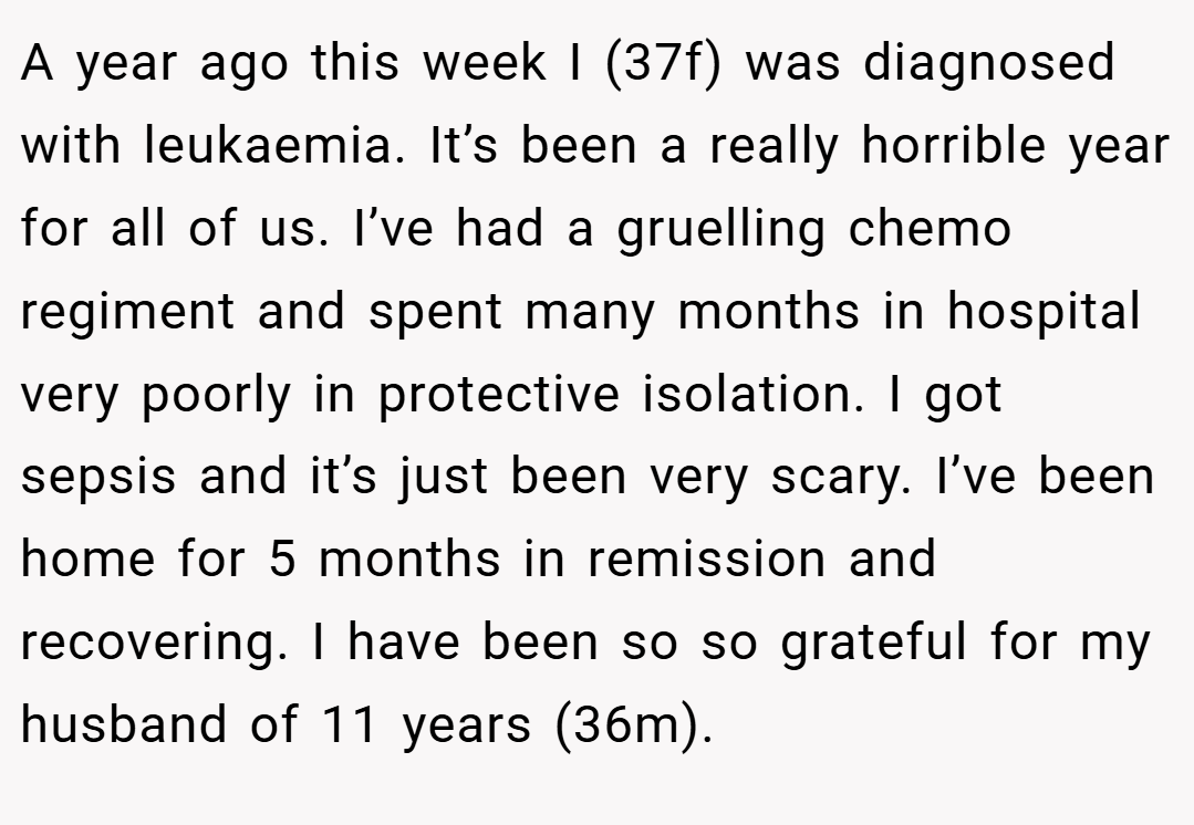 A year ago this week I (37f) was diagnosed with leukaemia. It’s been a really horrible year for all of us. I’ve had a gruelling chemo regiment and spent many months in hospital very poorly in protective isolation. I got sepsis and it’s just been very scary. I’ve been home for 5 months in remission and recovering. I have been so so grateful for my husband of 11 years (36m).