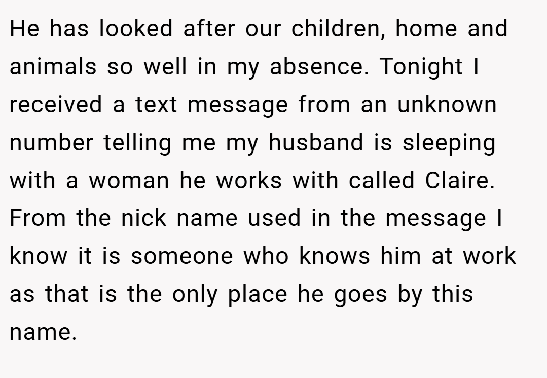 He has looked after our children, home and animals so well in my absence. Tonight I received a text message from an unknown number telling me my husband is sleeping with a woman he works with called Claire. From the nick name used in the message I know it is someone who knows him at work as that is the only place he goes by this name.