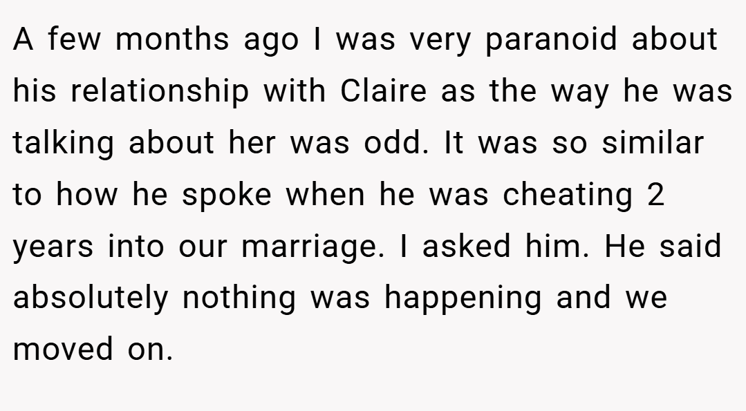 A few months ago I was very paranoid about his relationship with Claire as the way he was talking about her was odd. It was so similar to how he spoke when he was cheating 2 years into our marriage. I asked him. He said absolutely nothing was happening and we moved on.