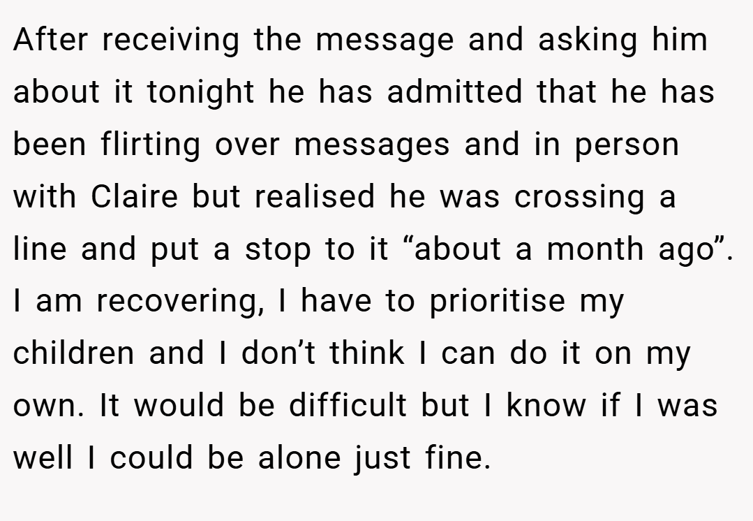 After receiving the message and asking him about it tonight he has admitted that he has been flirting over messages and in person with Claire but realised he was crossing a line and put a stop to it “about a month ago”. I am recovering, I have to prioritise my children and I don’t think I can do it on my own. It would be difficult but I know if I was well I could be alone just fine.