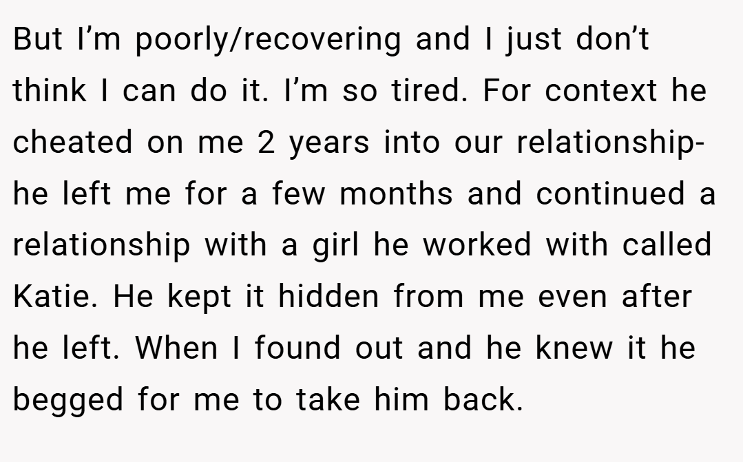 But I’m poorly/recovering and I just don’t think I can do it. I’m so tired. For context he cheated on me 2 years into our relationship- he left me for a few months and continued a relationship with a girl he worked with called Katie. He kept it hidden from me even after he left. When I found out and he knew it he begged for me to take him back.