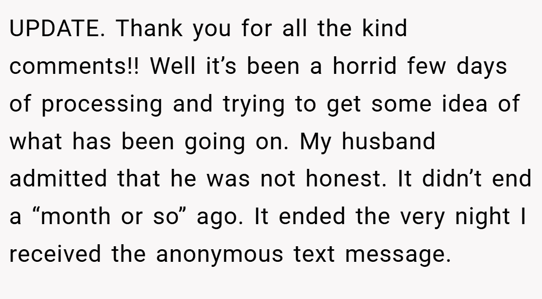 UPDATE. Thank you for all the kind comments!! Well it’s been a horrid few days of processing and trying to get some idea of what has been going on. My husband admitted that he was not honest. It didn’t end a “month or so” ago. It ended the very night I received the anonymous text message.