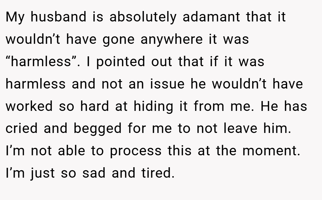 My husband is absolutely adamant that it wouldn’t have gone anywhere it was “harmless”. I pointed out that if it was harmless and not an issue he wouldn’t have worked so hard at hiding it from me. He has cried and begged for me to not leave him. I’m not able to process this at the moment. I’m just so sad and tired.