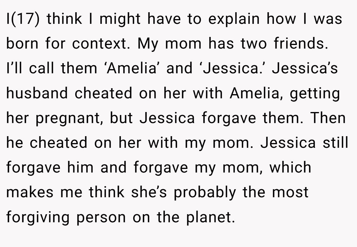 I(17) think I might have to explain how I was born for context. My mom has two friends. I’ll call them ‘Amelia’ and ‘Jessica.’ Jessica’s husband cheated on her with Amelia, getting her pregnant, but Jessica forgave them. Then he cheated on her with my mom. Jessica still forgave him and forgave my mom, which makes me think she’s probably the most forgiving person on the planet.