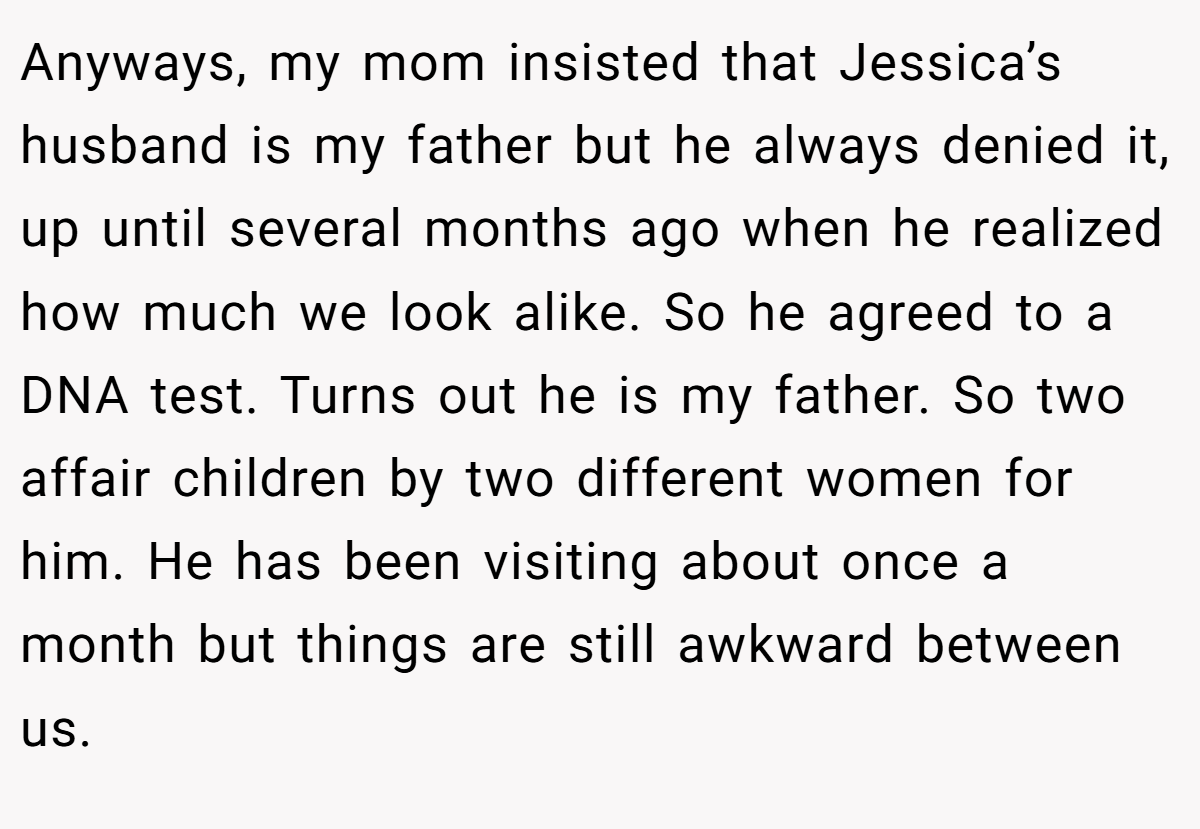 Anyways, my mom insisted that Jessica’s husband is my father but he always denied it, up until several months ago when he realized how much we look alike. So he agreed to a DNA test. Turns out he is my father. So two affair children by two different women for him. He has been visiting about once a month but things are still awkward between us.
