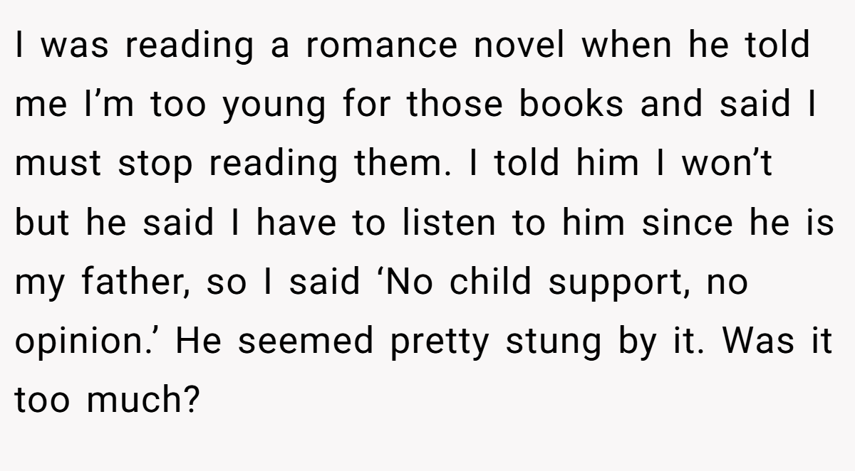 I was reading a romance novel when he told me I’m too young for those books and said I must stop reading them. I told him I won’t but he said I have to listen to him since he is my father, so I said ‘No child support, no opinion.’ He seemed pretty stung by it. Was it too much?