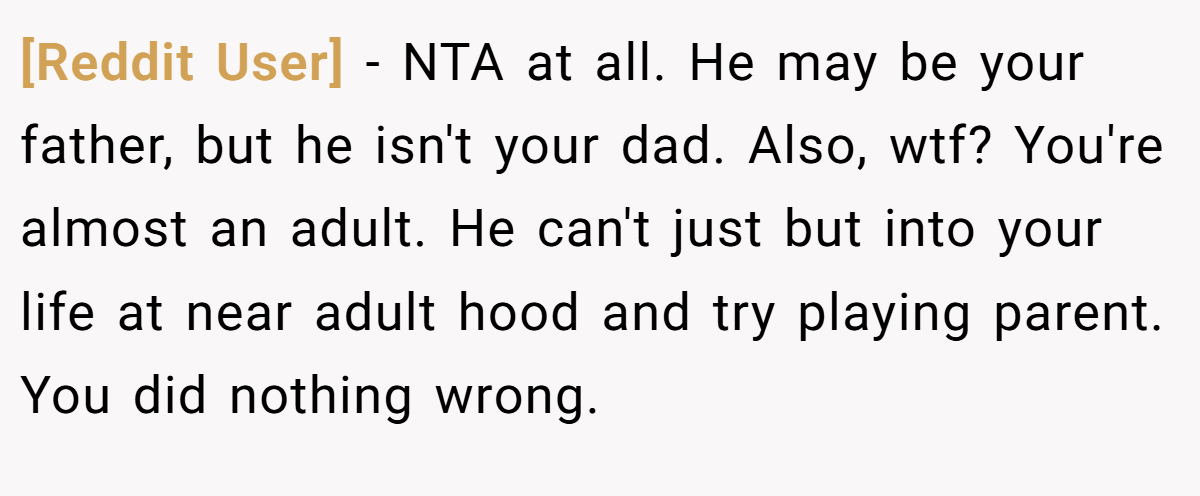 [Reddit User] − NTA at all. He may be your father, but he isn't your dad. Also, wtf? You're almost an adult. He can't just but into your life at near adult hood and try playing parent. You did nothing wrong.