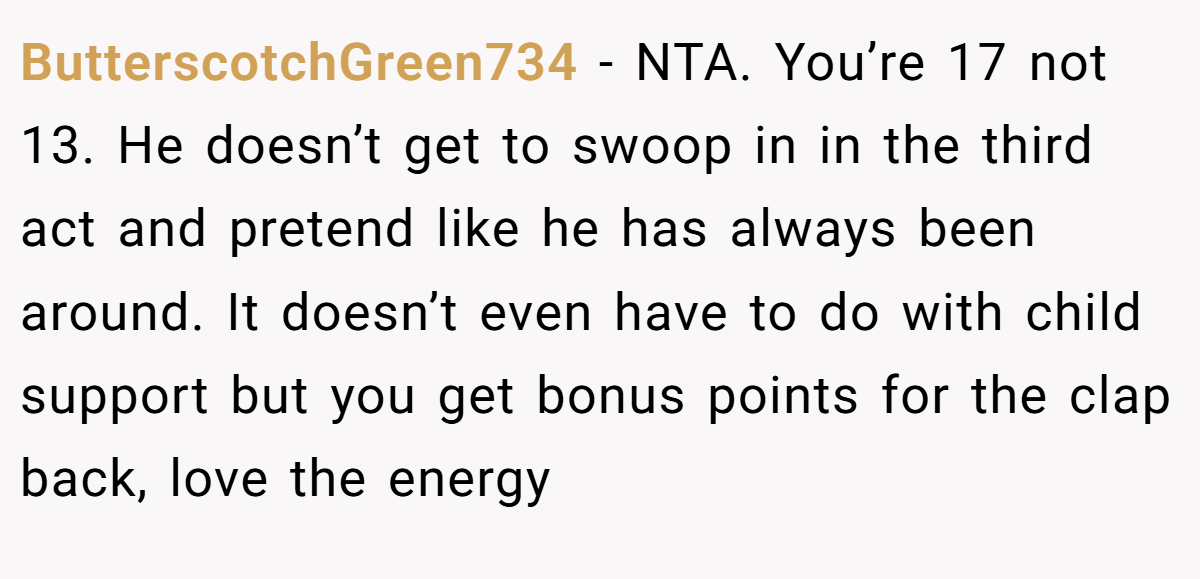 ButterscotchGreen734 − NTA. You’re 17 not 13. He doesn’t get to swoop in in the third act and pretend like he has always been around. It doesn’t even have to do with child support but you get bonus points for the clap back, love the energy