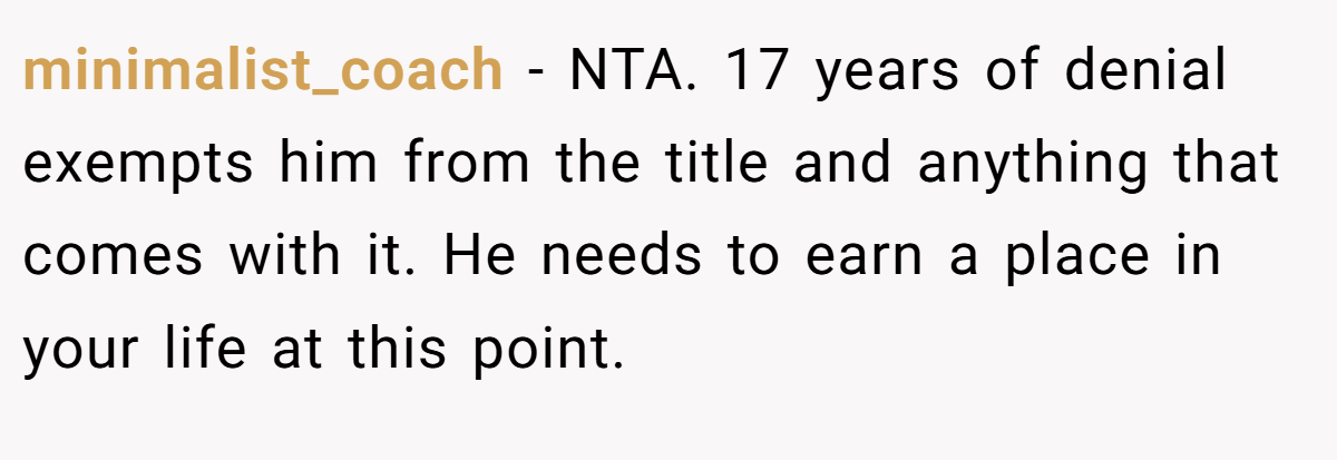minimalist_coach − NTA. 17 years of denial exempts him from the title and anything that comes with it. He needs to earn a place in your life at this point.