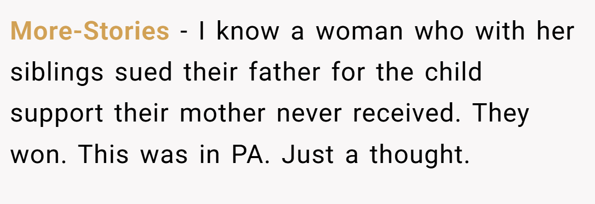 More-Stories − I know a woman who with her siblings sued their father for the child support their mother never received. They won. This was in PA. Just a thought.