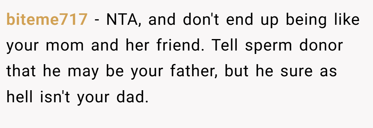 biteme717 − NTA, and don't end up being like your mom and her friend. Tell sperm donor that he may be your father, but he sure as hell isn't your dad.
