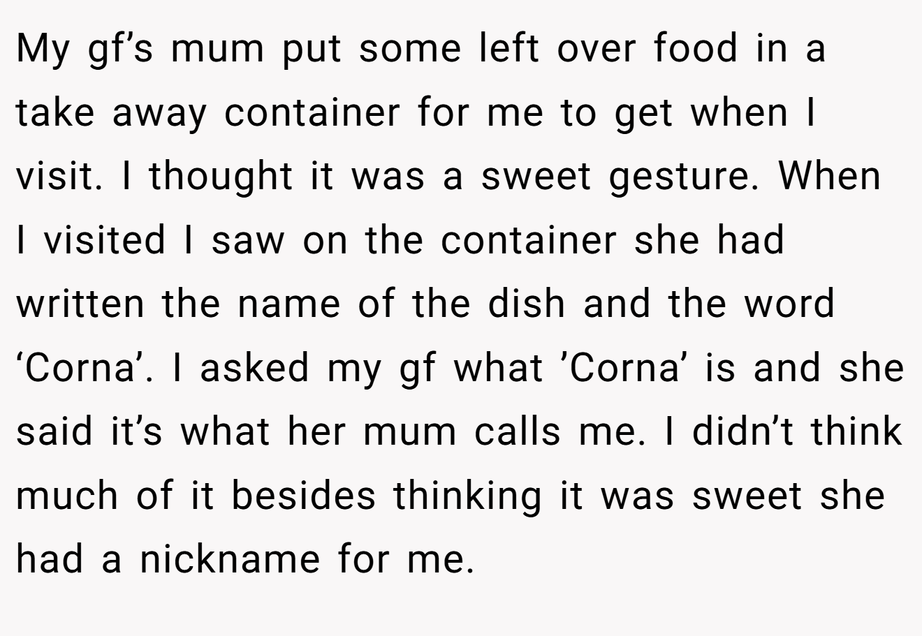 My gf’s mum put some left over food in a take away container for me to get when I visit. I thought it was a sweet gesture. When I visited I saw on the container she had written the name of the dish and the word ‘Corna’. I asked my gf what ’Corna’ is and she said it’s what her mum calls me. I didn’t think much of it besides thinking it was sweet she had a nickname for me.