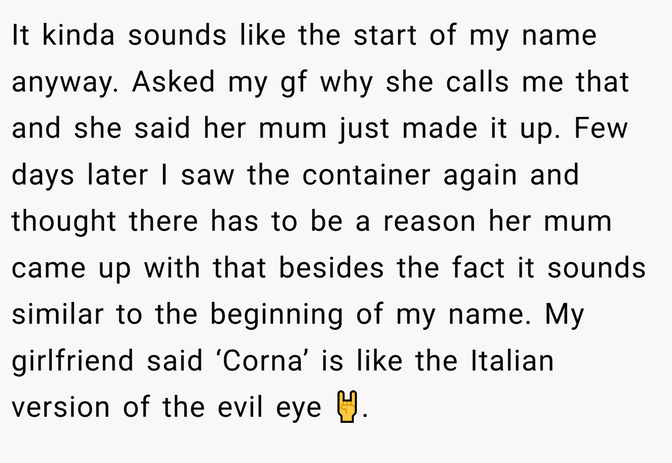 It kinda sounds like the start of my name anyway. Asked my gf why she calls me that and she said her mum just made it up. Few days later I saw the container again and thought there has to be a reason her mum came up with that besides the fact it sounds similar to the beginning of my name. My girlfriend said ‘Corna’ is like the Italian version of the evil eye 🤘.
