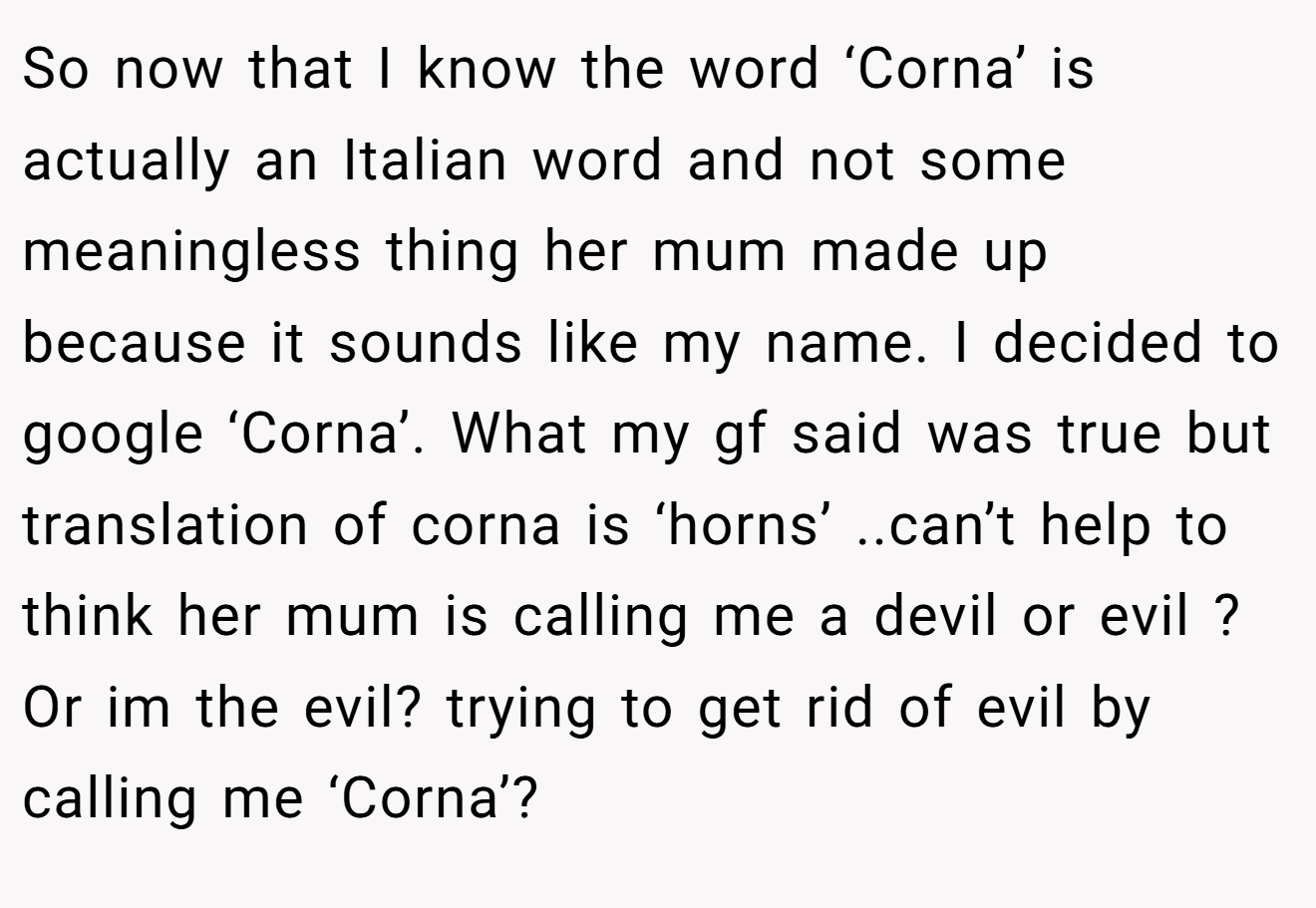 So now that I know the word ‘Corna’ is actually an Italian word and not some meaningless thing her mum made up because it sounds like my name. I decided to google ‘Corna’. What my gf said was true but translation of corna is ‘horns’ ..can’t help to think her mum is calling me a devil or evil ? Or im the evil? trying to get rid of evil by calling me ‘Corna’?