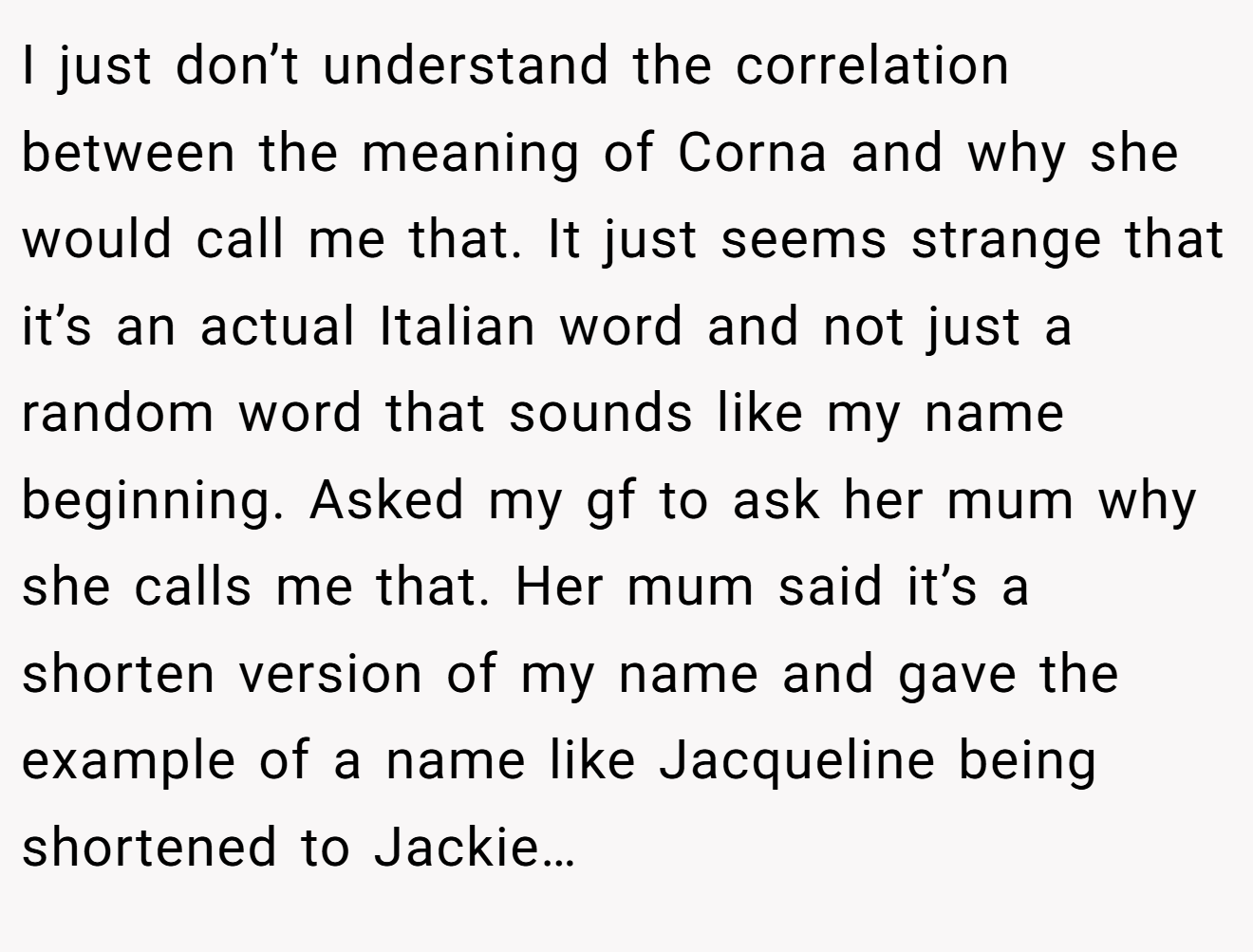 I just don’t understand the correlation between the meaning of Corna and why she would call me that. It just seems strange that it’s an actual Italian word and not just a random word that sounds like my name beginning. Asked my gf to ask her mum why she calls me that. Her mum said it’s a shorten version of my name and gave the example of a name like Jacqueline being shortened to Jackie…