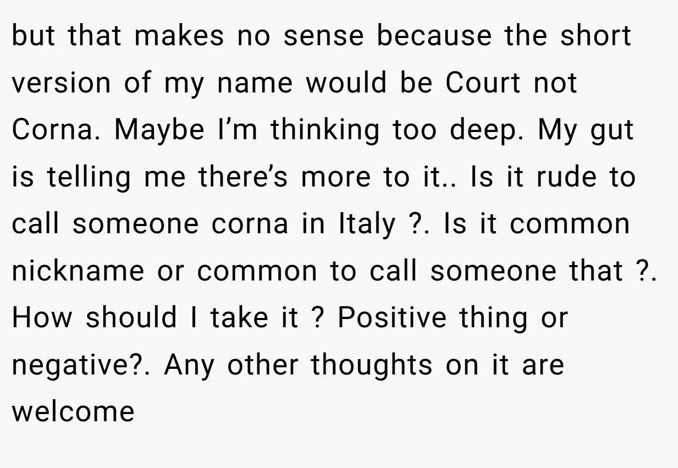 but that makes no sense because the short version of my name would be Court not Corna. Maybe I’m thinking too deep. My gut is telling me there’s more to it.. Is it rude to call someone corna in Italy ?. Is it common nickname or common to call someone that ?. How should I take it ? Positive thing or negative?. Any other thoughts on it are welcome