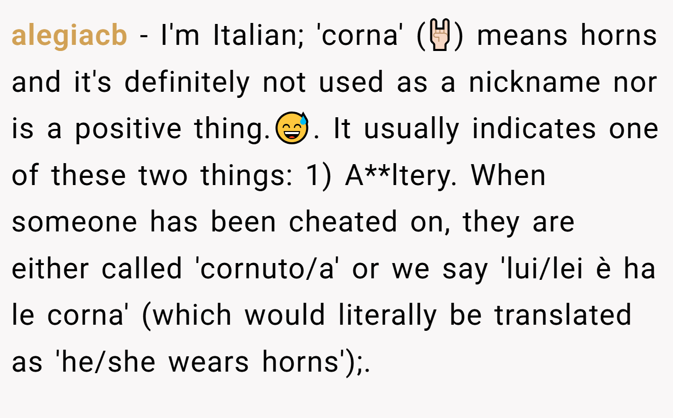 alegiacb − I'm Italian; 'corna' (🤘🏻) means horns and it's definitely not used as a nickname nor is a positive thing.😅. It usually indicates one of these two things: 1) A**ltery. When someone has been cheated on, they are either called 'cornuto/a' or we say 'lui/lei è ha le corna' (which would literally be translated as 'he/she wears horns');.