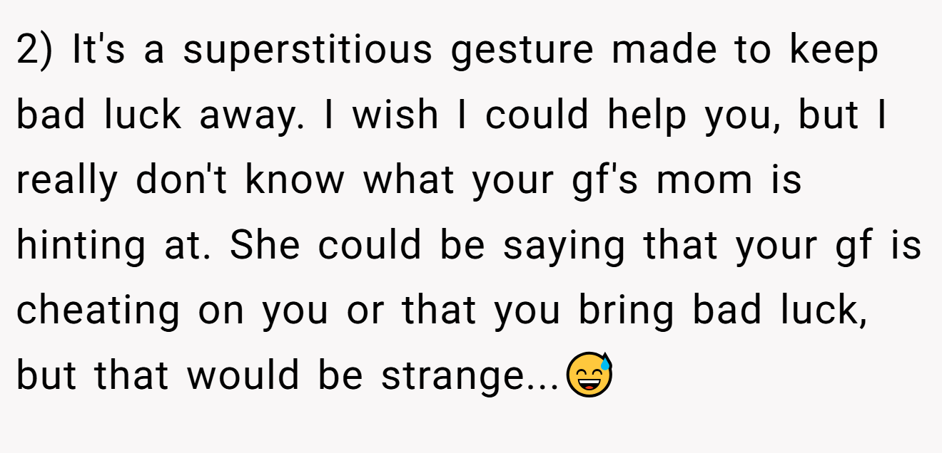 2) It's a superstitious gesture made to keep bad luck away. I wish I could help you, but I really don't know what your gf's mom is hinting at. She could be saying that your gf is cheating on you or that you bring bad luck, but that would be strange...😅
