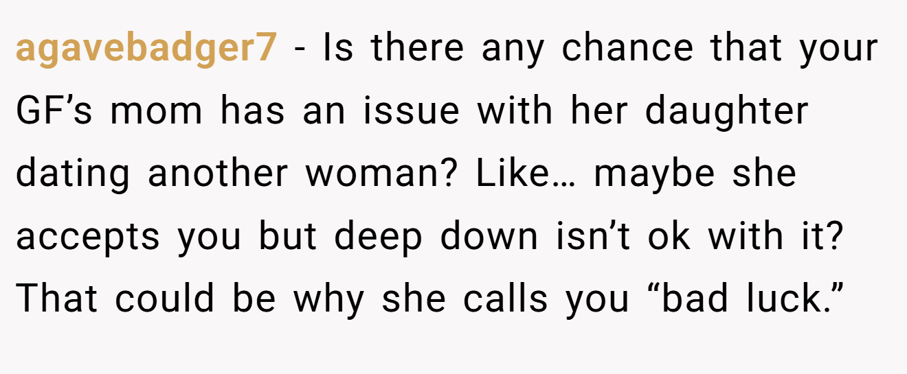 agavebadger7 − Is there any chance that your GF’s mom has an issue with her daughter dating another woman? Like… maybe she accepts you but deep down isn’t ok with it? That could be why she calls you “bad luck.”