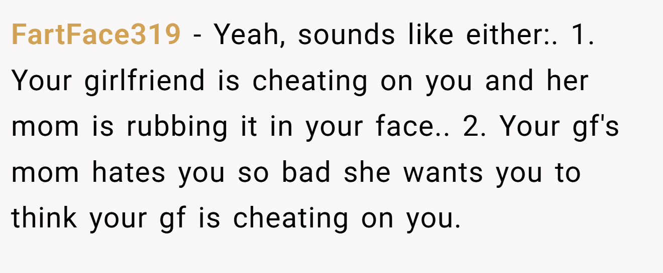 FartFace319 − Yeah, sounds like either:. 1. Your girlfriend is cheating on you and her mom is rubbing it in your face.. 2. Your gf's mom hates you so bad she wants you to think your gf is cheating on you.
