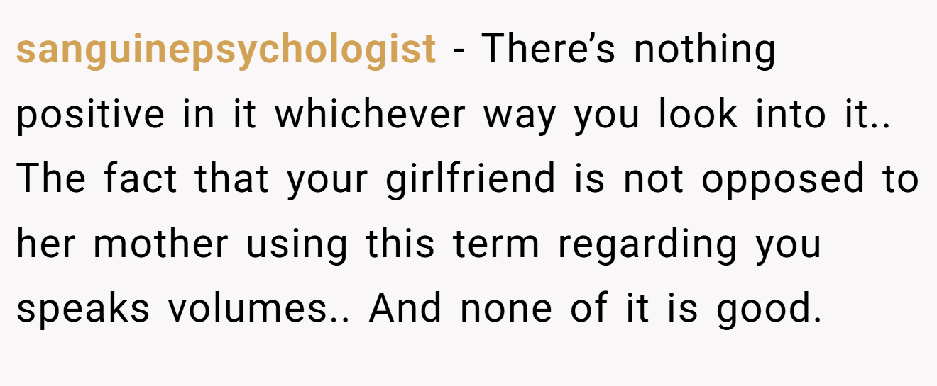 sanguinepsychologist − There’s nothing positive in it whichever way you look into it.. The fact that your girlfriend is not opposed to her mother using this term regarding you speaks volumes.. And none of it is good.
