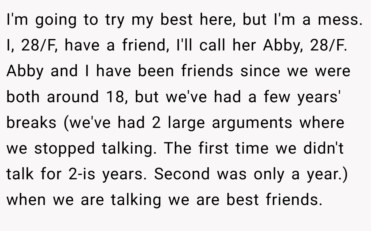 I'm going to try my best here, but I'm a mess. I, 28/F, have a friend, I'll call her Abby, 28/F. Abby and I have been friends since we were both around 18, but we've had a few years' breaks (we've had 2 large arguments where we stopped talking. The first time we didn't talk for 2-is years. Second was only a year.) when we are talking we are best friends.
