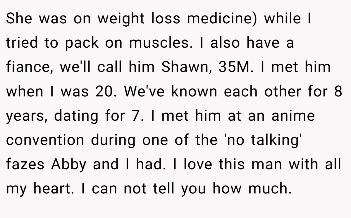 She was on weight loss medicine) while I tried to pack on muscles. I also have a fiance, we'll call him Shawn, 35M. I met him when I was 20. We've known each other for 8 years, dating for 7. I met him at an anime convention during one of the 'no talking' fazes Abby and I had. I love this man with all my heart. I can not tell you how much.