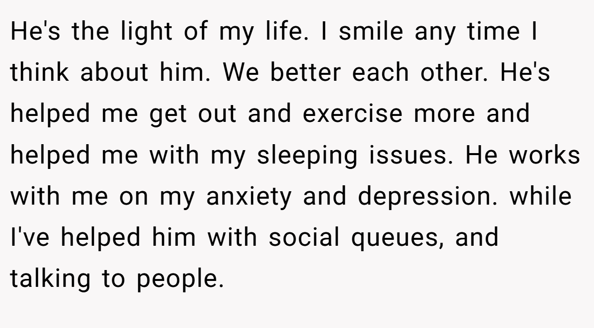 He's the light of my life. I smile any time I think about him. We better each other. He's helped me get out and exercise more and helped me with my sleeping issues. He works with me on my anxiety and depression. while I've helped him with social queues, and talking to people.