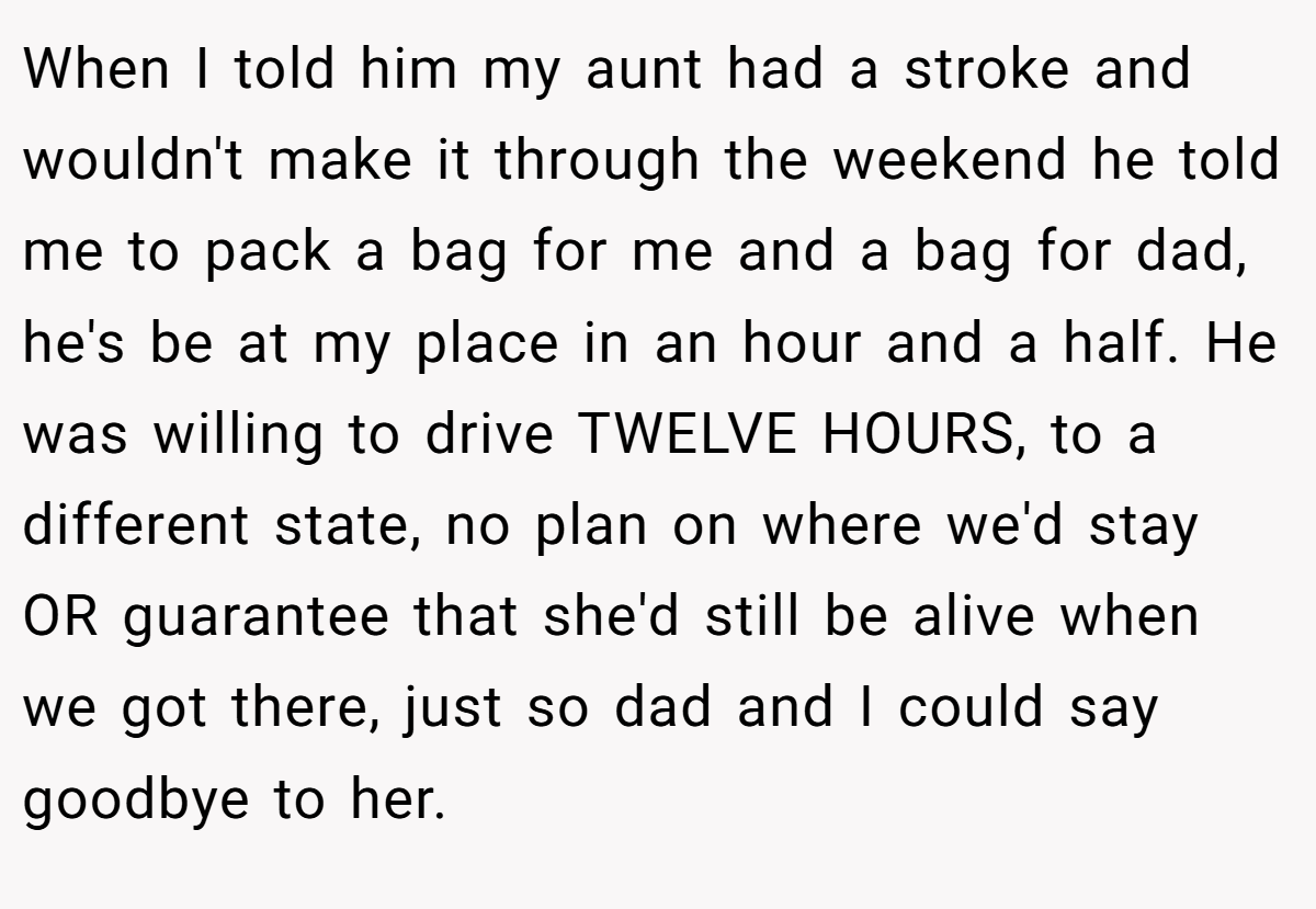 When I told him my aunt had a stroke and wouldn't make it through the weekend he told me to pack a bag for me and a bag for dad, he's be at my place in an hour and a half. He was willing to drive TWELVE HOURS, to a different state, no plan on where we'd stay OR guarantee that she'd still be alive when we got there, just so dad and I could say goodbye to her.