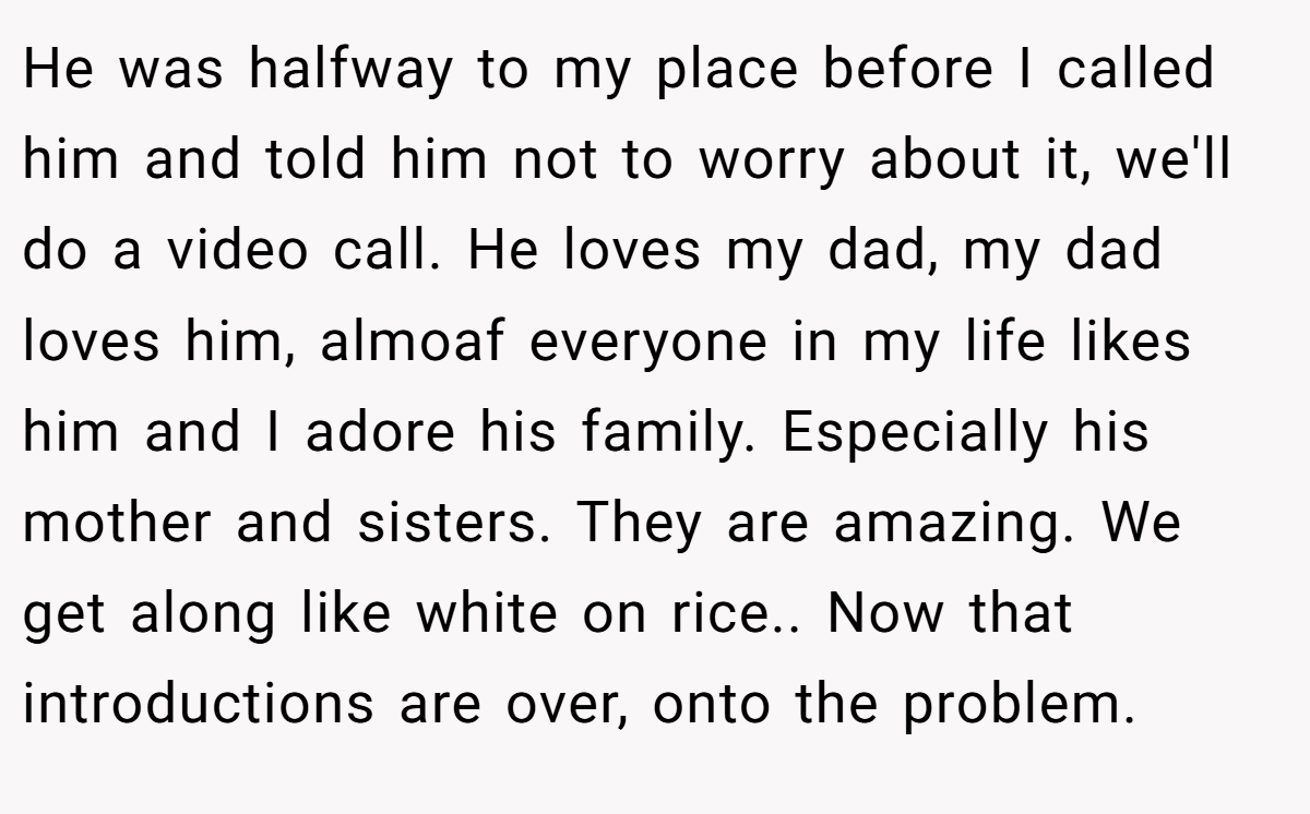 He was halfway to my place before I called him and told him not to worry about it, we'll do a video call. He loves my dad, my dad loves him, almoaf everyone in my life likes him and I adore his family. Especially his mother and sisters. They are amazing. We get along like white on rice.. Now that introductions are over, onto the problem.