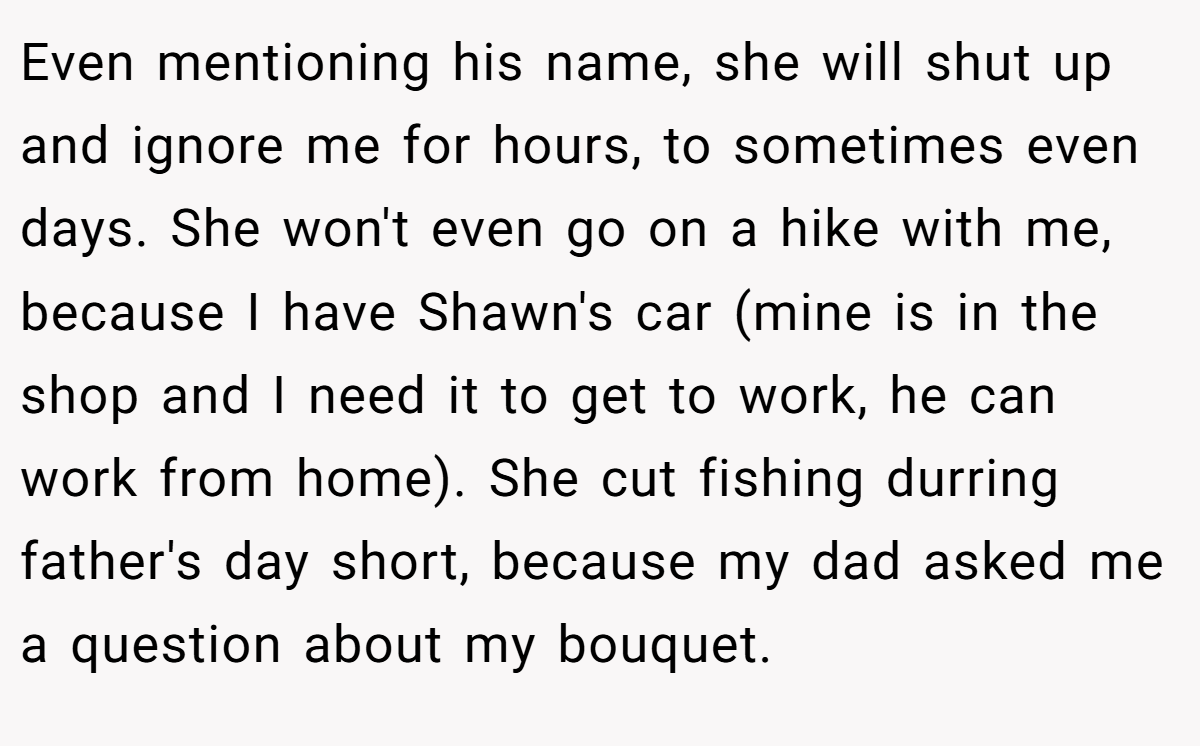 Even mentioning his name, she will shut up and ignore me for hours, to sometimes even days. She won't even go on a hike with me, because I have Shawn's car (mine is in the shop and I need it to get to work, he can work from home). She cut fishing durring father's day short, because my dad asked me a question about my bouquet.