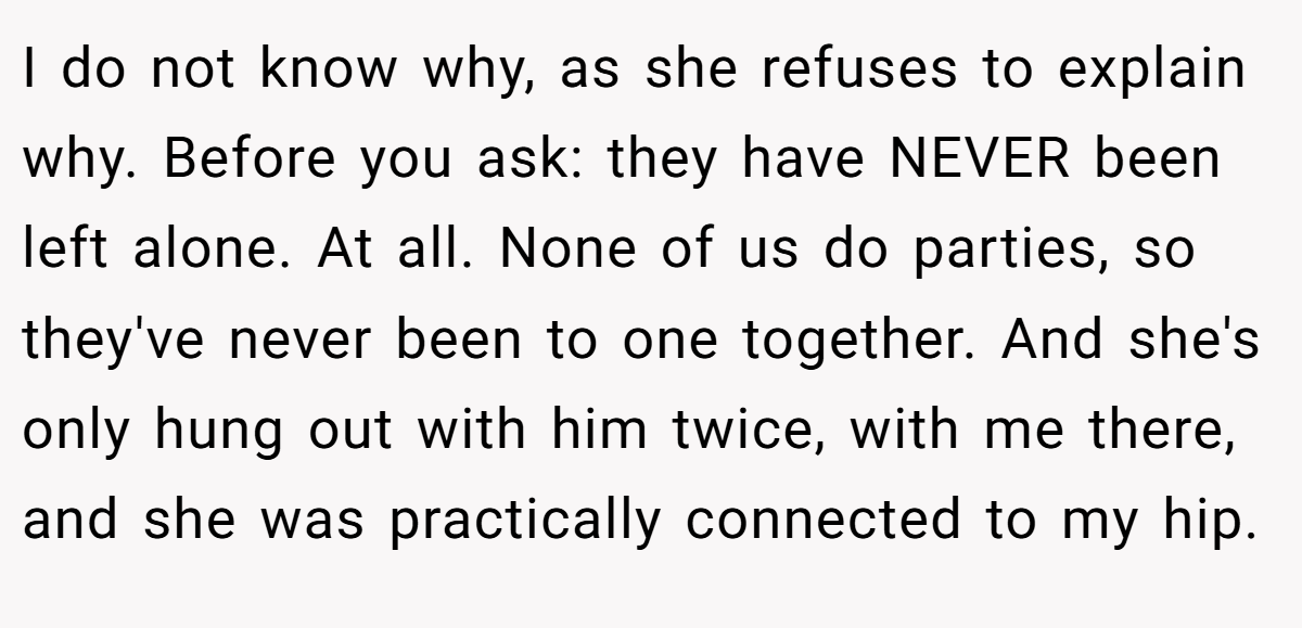 I do not know why, as she refuses to explain why. Before you ask: they have NEVER been left alone. At all. None of us do parties, so they've never been to one together. And she's only hung out with him twice, with me there, and she was practically connected to my hip.