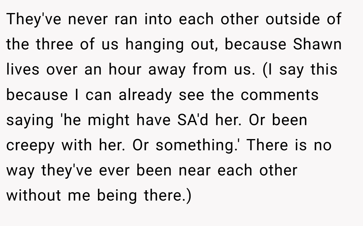 They've never ran into each other outside of the three of us hanging out, because Shawn lives over an hour away from us. (I say this because I can already see the comments saying 'he might have SA'd her. Or been creepy with her. Or something.' There is no way they've ever been near each other without me being there.)