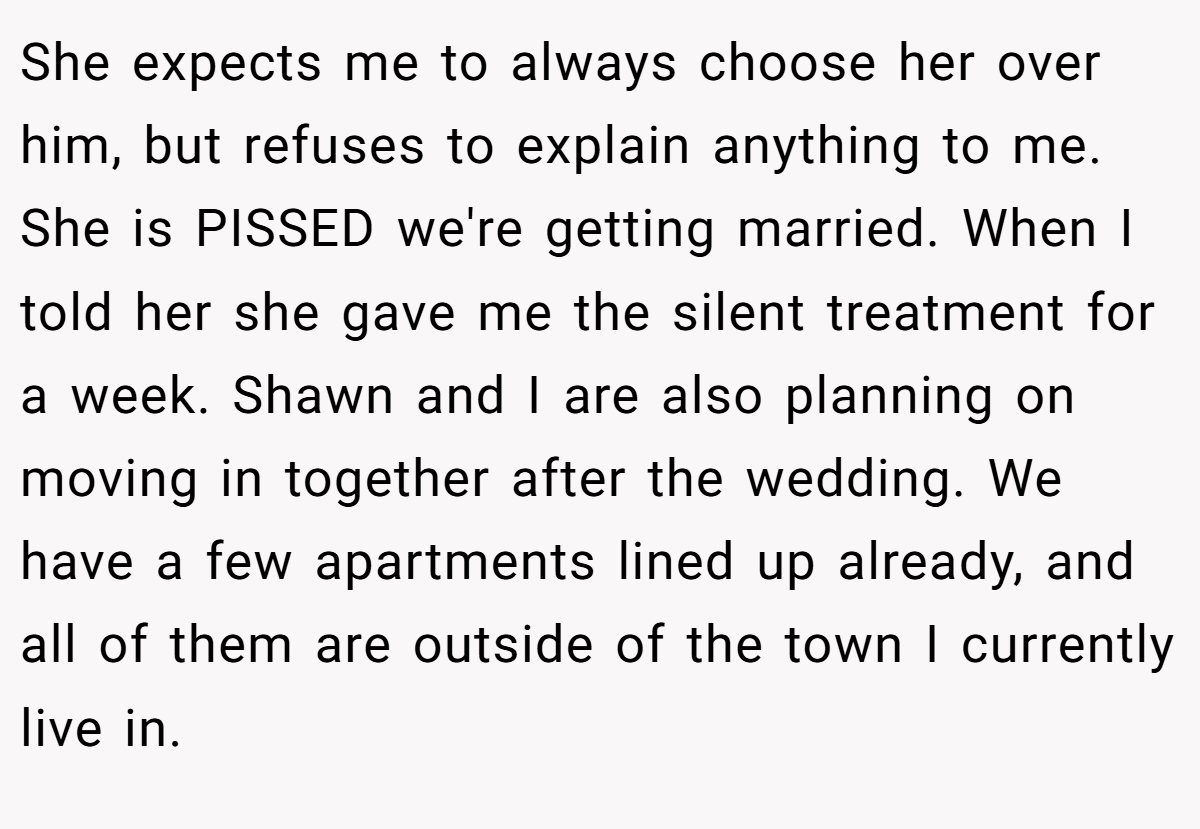 She expects me to always choose her over him, but refuses to explain anything to me. She is PISSED we're getting married. When I told her she gave me the silent treatment for a week. Shawn and I are also planning on moving in together after the wedding. We have a few apartments lined up already, and all of them are outside of the town I currently live in.
