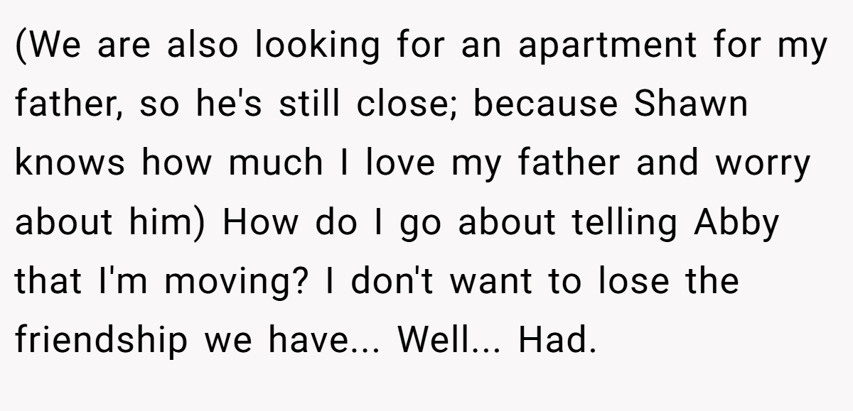 (We are also looking for an apartment for my father, so he's still close; because Shawn knows how much I love my father and worry about him) How do I go about telling Abby that I'm moving? I don't want to lose the friendship we have... Well... Had.
