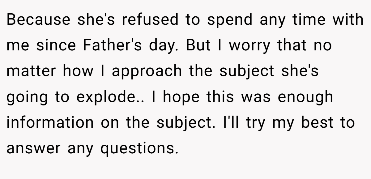 Because she's refused to spend any time with me since Father's day. But I worry that no matter how I approach the subject she's going to explode.. I hope this was enough information on the subject. I'll try my best to answer any questions.