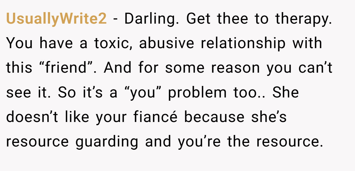 UsuallyWrite2 − Darling. Get thee to therapy. You have a toxic, abusive relationship with this “friend”. And for some reason you can’t see it. So it’s a “you” problem too.. She doesn’t like your fiancé because she’s resource guarding and you’re the resource.