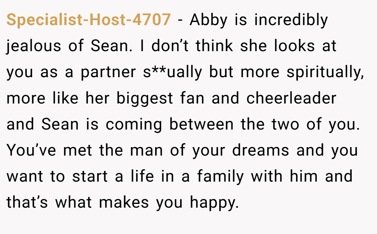 Specialist-Host-4707 − Abby is incredibly jealous of Sean. I don’t think she looks at you as a partner s**ually but more spiritually, more like her biggest fan and cheerleader and Sean is coming between the two of you. You’ve met the man of your dreams and you want to start a life in a family with him and that’s what makes you happy.