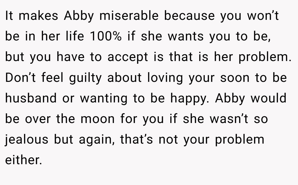It makes Abby miserable because you won’t be in her life 100% if she wants you to be, but you have to accept is that is her problem. Don’t feel guilty about loving your soon to be husband or wanting to be happy. Abby would be over the moon for you if she wasn’t so jealous but again, that’s not your problem either.