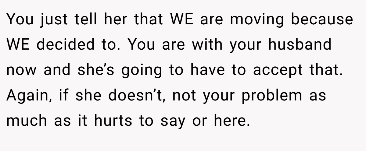You just tell her that WE are moving because WE decided to. You are with your husband now and she’s going to have to accept that. Again, if she doesn’t, not your problem as much as it hurts to say or here.