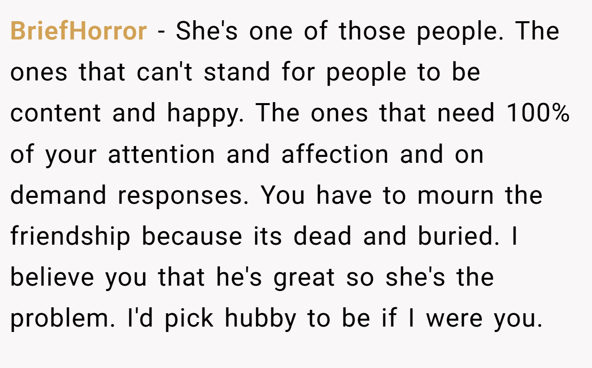BriefHorror − She's one of those people. The ones that can't stand for people to be content and happy. The ones that need 100% of your attention and affection and on demand responses. You have to mourn the friendship because its dead and buried. I believe you that he's great so she's the problem. I'd pick hubby to be if I were you.