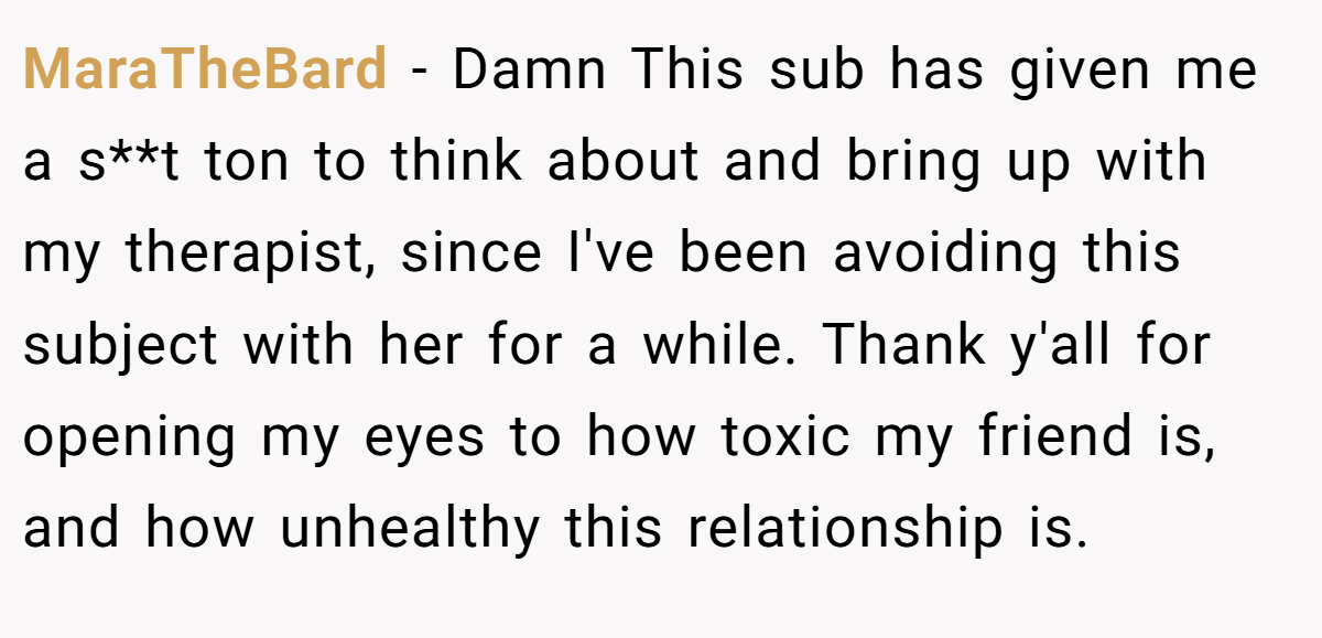 MaraTheBard − Damn This sub has given me a s**t ton to think about and bring up with my therapist, since I've been avoiding this subject with her for a while. Thank y'all for opening my eyes to how toxic my friend is, and how unhealthy this relationship is.