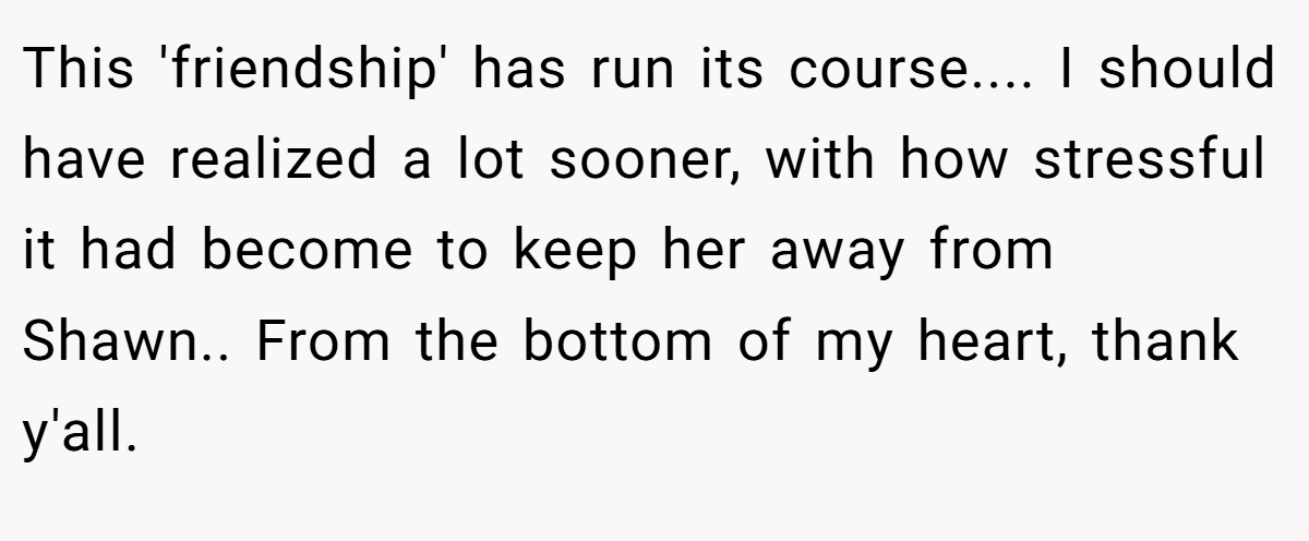 This 'friendship' has run its course.... I should have realized a lot sooner, with how stressful it had become to keep her away from Shawn.. From the bottom of my heart, thank y'all.