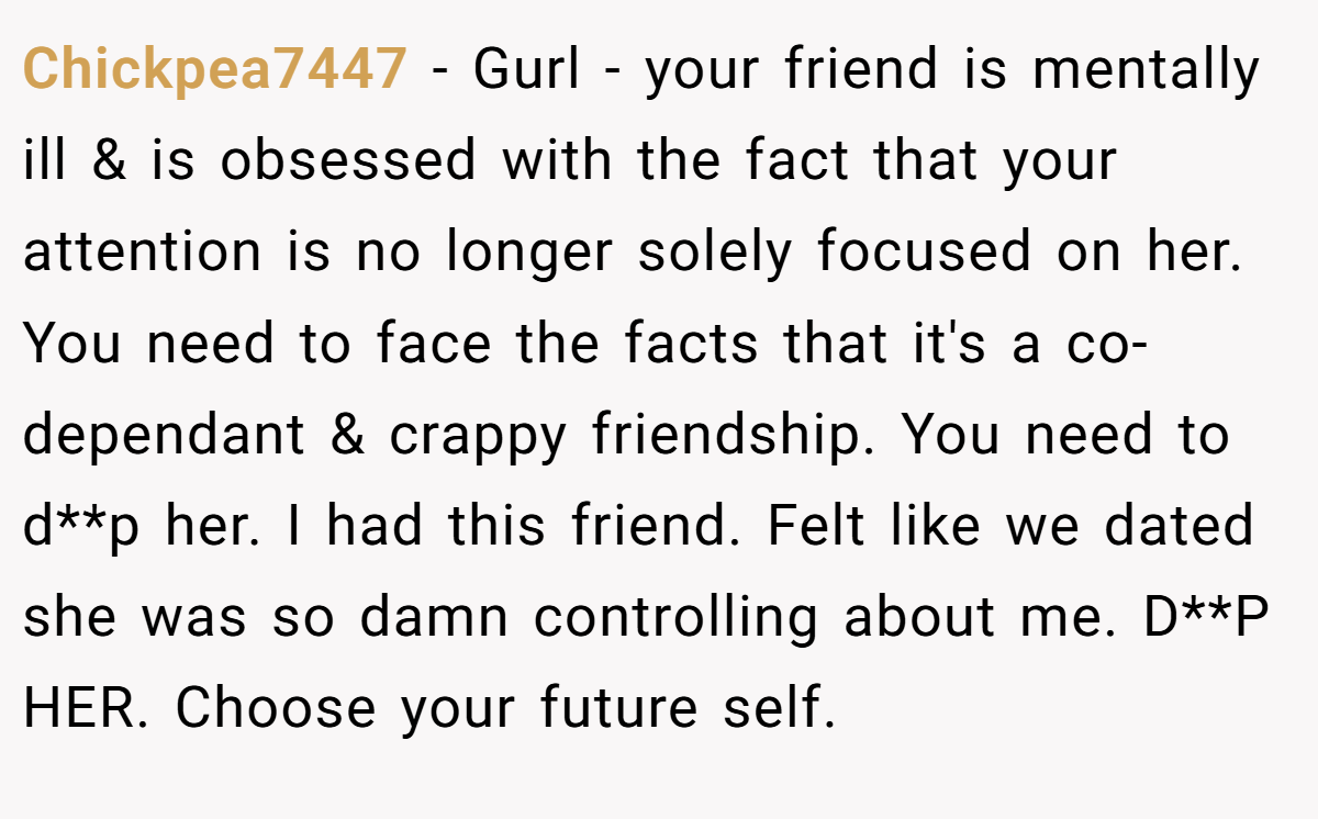 Chickpea7447 − Gurl - your friend is mentally ill & is obsessed with the fact that your attention is no longer solely focused on her. You need to face the facts that it's a co-dependant & crappy friendship. You need to d**p her. I had this friend. Felt like we dated she was so damn controlling about me. D**P HER. Choose your future self.