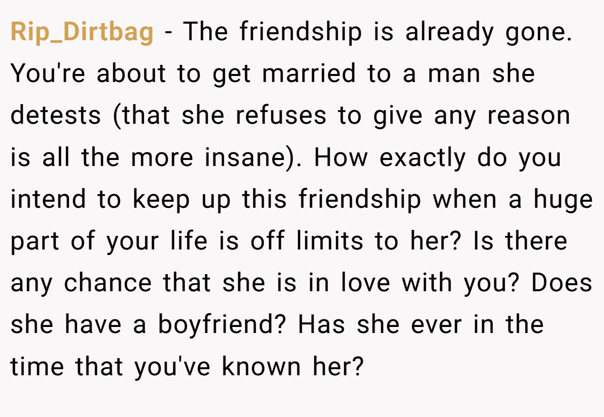 Rip_Dirtbag − The friendship is already gone. You're about to get married to a man she detests (that she refuses to give any reason is all the more insane). How exactly do you intend to keep up this friendship when a huge part of your life is off limits to her? Is there any chance that she is in love with you? Does she have a boyfriend? Has she ever in the time that you've known her?